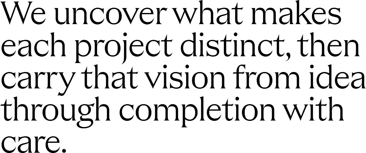 We uncover what makes each project distinct, then carry that vision from idea through completion with care.